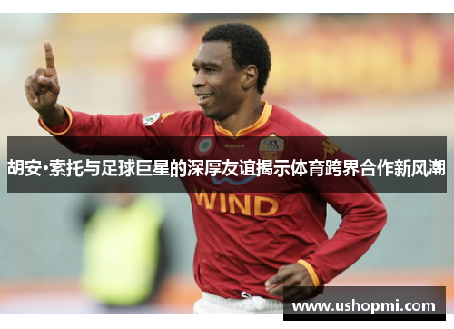 胡安·索托与足球巨星的深厚友谊揭示体育跨界合作新风潮