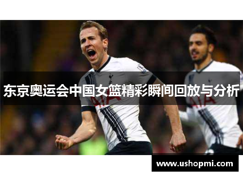 东京奥运会中国女篮精彩瞬间回放与分析 东京奥运会中国女篮精彩瞬间回放与分析